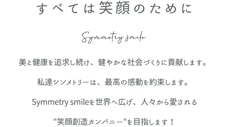 すべては笑顔のために - 美と健康を追求し続け、健やかな社会づくりに貢献します。 私達シンメトリーは、最高の感動を約束します。